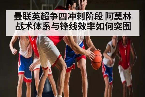 曼联英超争四冲刺阶段 阿莫林战术体系与锋线效率如何突围